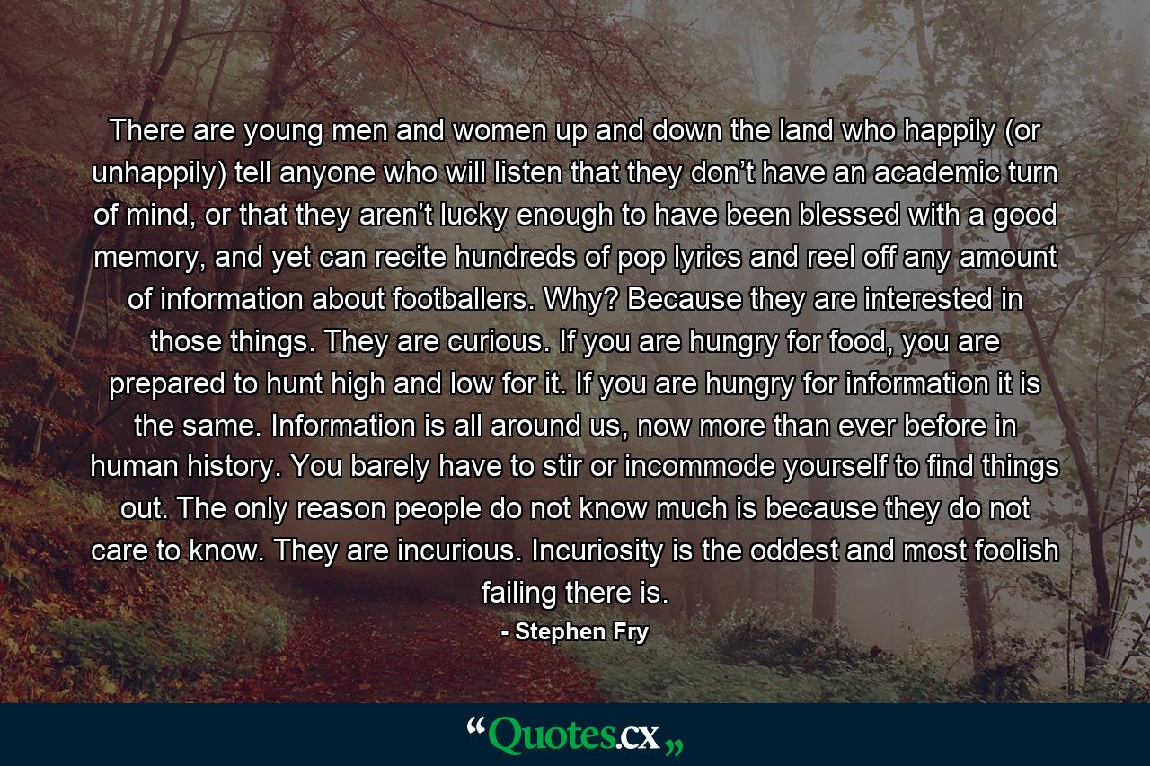 There are young men and women up and down the land who happily (or unhappily) tell anyone who will listen that they don’t have an academic turn of mind, or that they aren’t lucky enough to have been blessed with a good memory, and yet can recite hundreds of pop lyrics and reel off any amount of information about footballers. Why? Because they are interested in those things. They are curious. If you are hungry for food, you are prepared to hunt high and low for it. If you are hungry for information it is the same. Information is all around us, now more than ever before in human history. You barely have to stir or incommode yourself to find things out. The only reason people do not know much is because they do not care to know. They are incurious. Incuriosity is the oddest and most foolish failing there is. - Quote by Stephen Fry