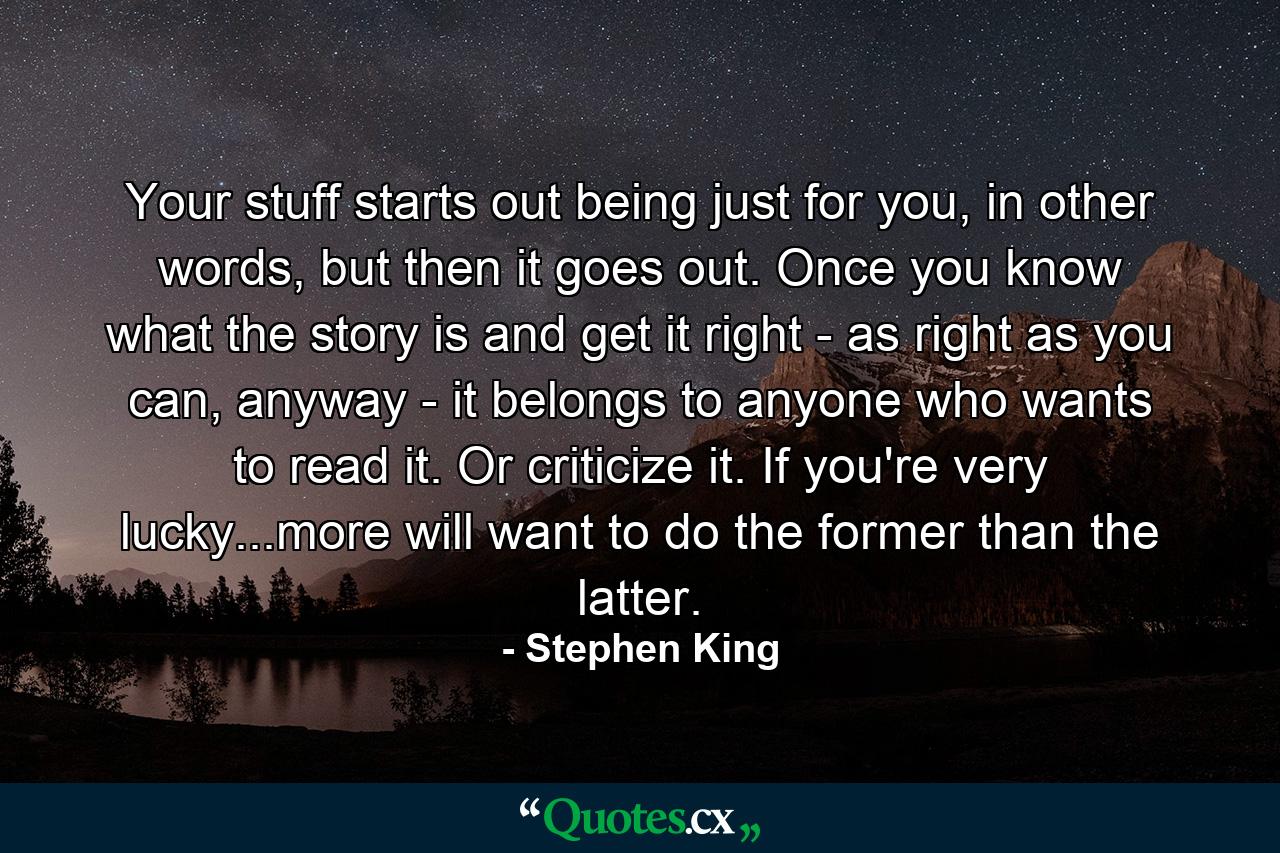 Your stuff starts out being just for you, in other words, but then it goes out. Once you know what the story is and get it right - as right as you can, anyway - it belongs to anyone who wants to read it. Or criticize it. If you're very lucky...more will want to do the former than the latter. - Quote by Stephen King