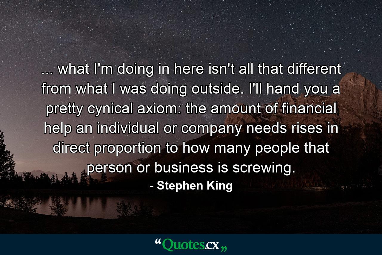 ... what I'm doing in here isn't all that different from what I was doing outside. I'll hand you a pretty cynical axiom: the amount of financial help an individual or company needs rises in direct proportion to how many people that person or business is screwing. - Quote by Stephen King