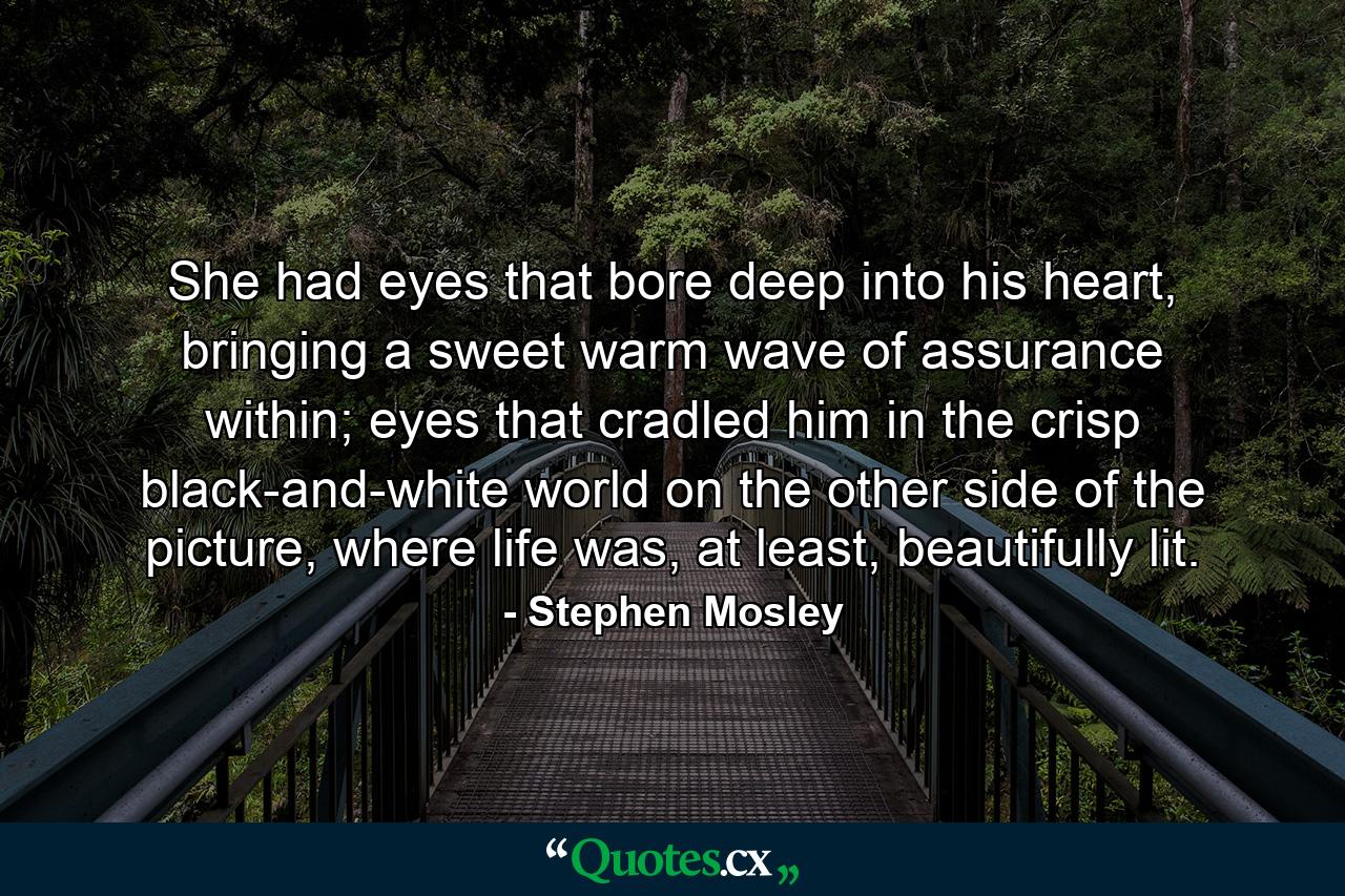 She had eyes that bore deep into his heart, bringing a sweet warm wave of assurance within; eyes that cradled him in the crisp black-and-white world on the other side of the picture, where life was, at least, beautifully lit. - Quote by Stephen Mosley