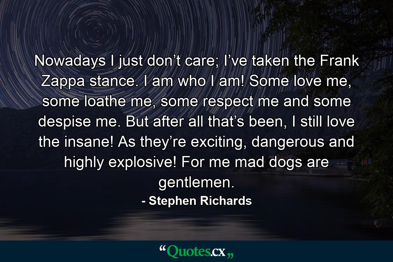 Nowadays I just don’t care; I’ve taken the Frank Zappa stance. I am who I am! Some love me, some loathe me, some respect me and some despise me. But after all that’s been, I still love the insane! As they’re exciting, dangerous and highly explosive! For me mad dogs are gentlemen. - Quote by Stephen Richards