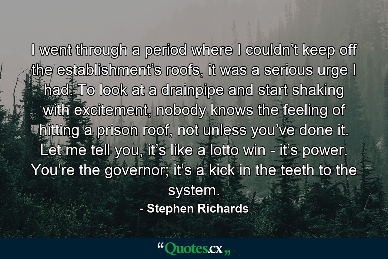 I went through a period where I couldn’t keep off the establishment’s roofs, it was a serious urge I had. To look at a drainpipe and start shaking with excitement, nobody knows the feeling of hitting a prison roof, not unless you’ve done it. Let me tell you, it’s like a lotto win - it’s power. You’re the governor; it’s a kick in the teeth to the system. - Quote by Stephen Richards