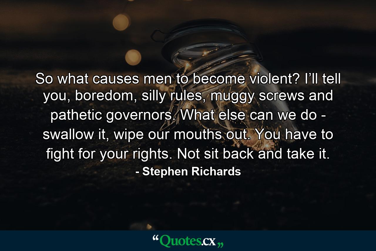 So what causes men to become violent? I’ll tell you, boredom, silly rules, muggy screws and pathetic governors. What else can we do - swallow it, wipe our mouths out. You have to fight for your rights. Not sit back and take it. - Quote by Stephen Richards