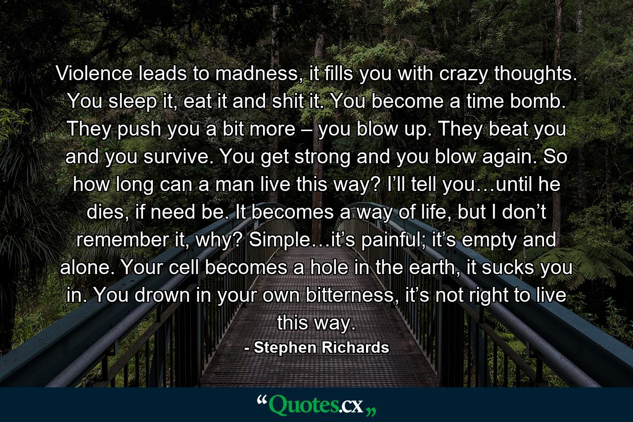 Violence leads to madness, it fills you with crazy thoughts. You sleep it, eat it and shit it. You become a time bomb. They push you a bit more – you blow up. They beat you and you survive. You get strong and you blow again. So how long can a man live this way? I’ll tell you…until he dies, if need be. It becomes a way of life, but I don’t remember it, why? Simple…it’s painful; it’s empty and alone. Your cell becomes a hole in the earth, it sucks you in. You drown in your own bitterness, it’s not right to live this way. - Quote by Stephen Richards