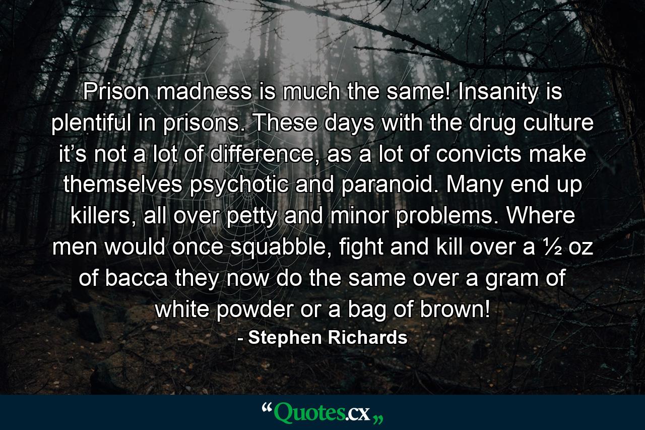 Prison madness is much the same! Insanity is plentiful in prisons. These days with the drug culture it’s not a lot of difference, as a lot of convicts make themselves psychotic and paranoid. Many end up killers, all over petty and minor problems. Where men would once squabble, fight and kill over a ½ oz of bacca they now do the same over a gram of white powder or a bag of brown! - Quote by Stephen Richards