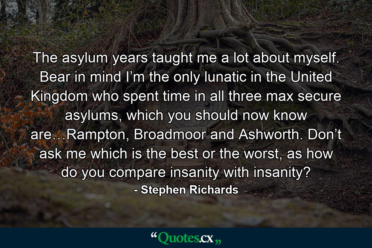 The asylum years taught me a lot about myself. Bear in mind I’m the only lunatic in the United Kingdom who spent time in all three max secure asylums, which you should now know are…Rampton, Broadmoor and Ashworth. Don’t ask me which is the best or the worst, as how do you compare insanity with insanity? - Quote by Stephen Richards