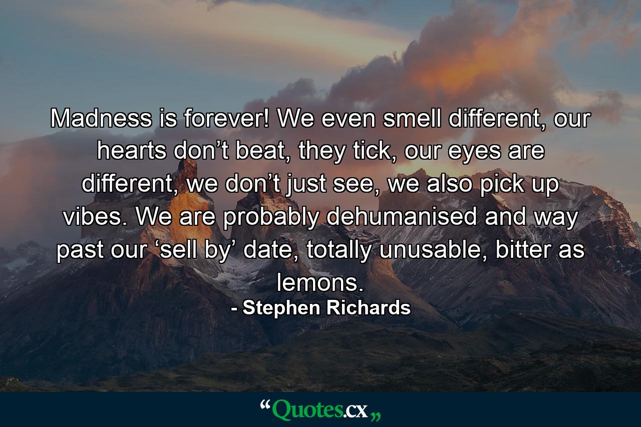 Madness is forever! We even smell different, our hearts don’t beat, they tick, our eyes are different, we don’t just see, we also pick up vibes. We are probably dehumanised and way past our ‘sell by’ date, totally unusable, bitter as lemons. - Quote by Stephen Richards