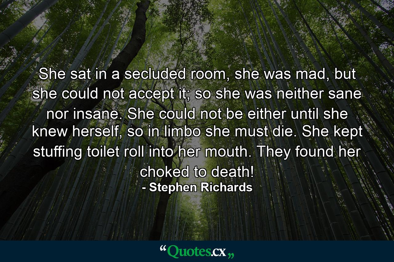 She sat in a secluded room, she was mad, but she could not accept it; so she was neither sane nor insane. She could not be either until she knew herself, so in limbo she must die. She kept stuffing toilet roll into her mouth. They found her choked to death! - Quote by Stephen Richards