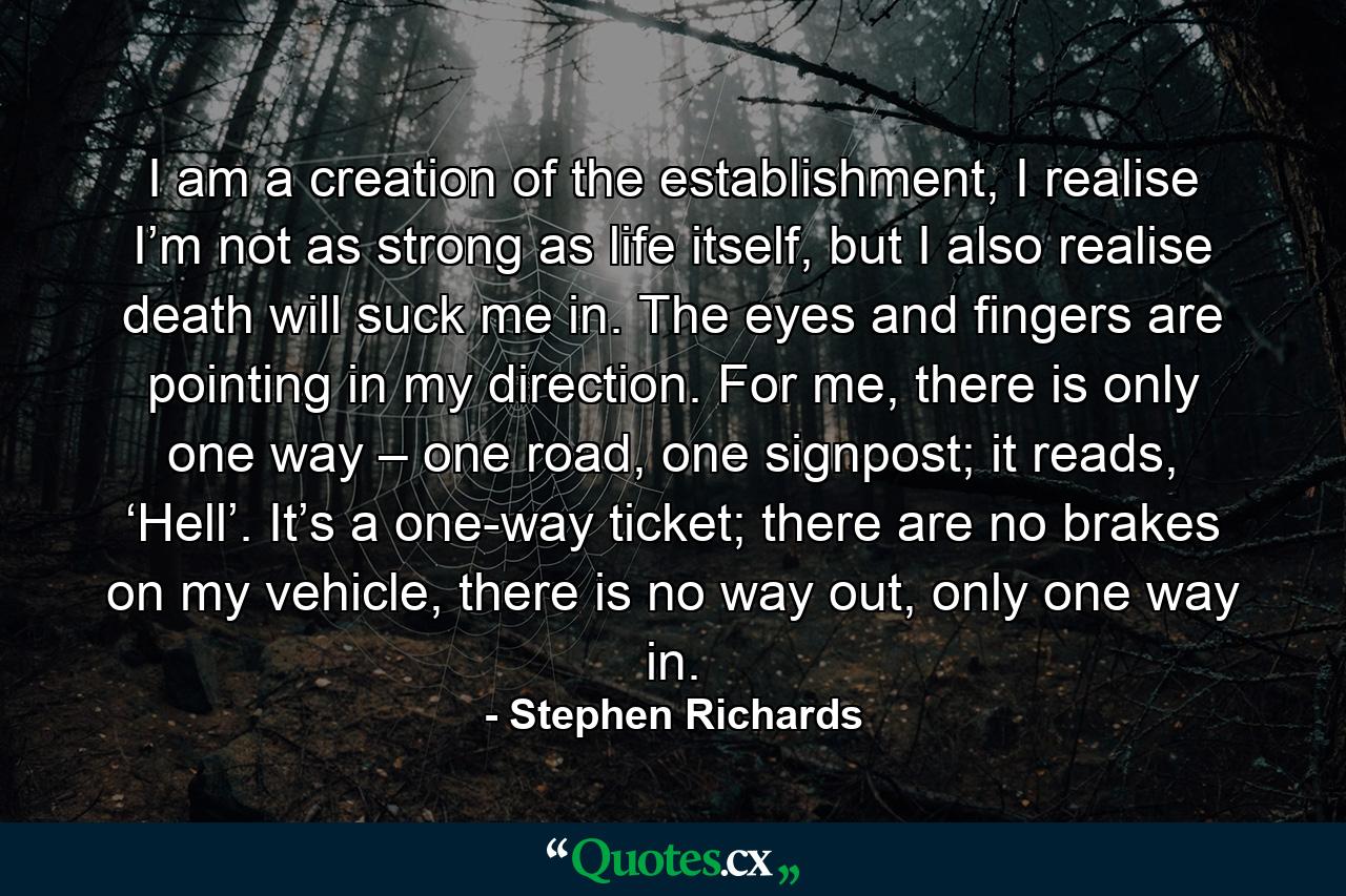 I am a creation of the establishment, I realise I’m not as strong as life itself, but I also realise death will suck me in. The eyes and fingers are pointing in my direction. For me, there is only one way – one road, one signpost; it reads, ‘Hell’. It’s a one-way ticket; there are no brakes on my vehicle, there is no way out, only one way in. - Quote by Stephen Richards