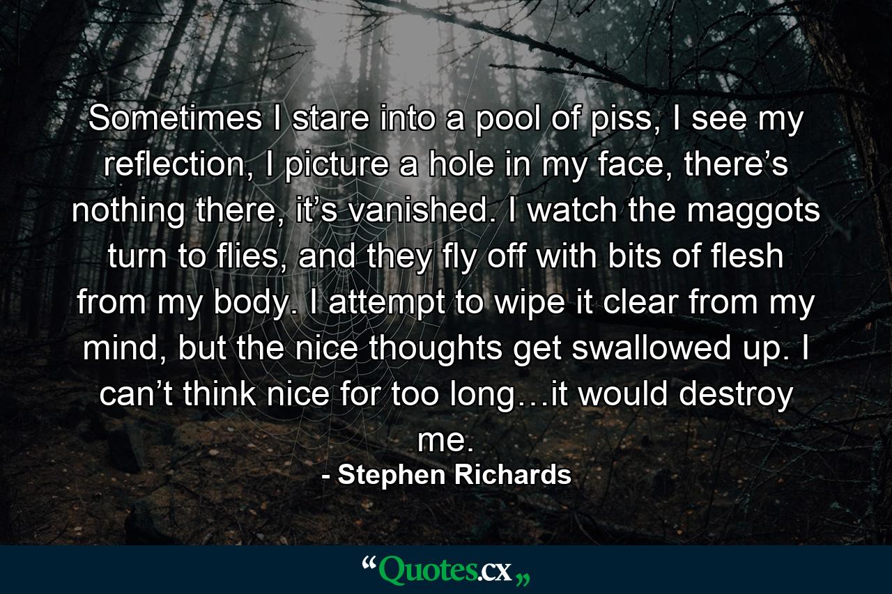 Sometimes I stare into a pool of piss, I see my reflection, I picture a hole in my face, there’s nothing there, it’s vanished. I watch the maggots turn to flies, and they fly off with bits of flesh from my body. I attempt to wipe it clear from my mind, but the nice thoughts get swallowed up. I can’t think nice for too long…it would destroy me. - Quote by Stephen Richards