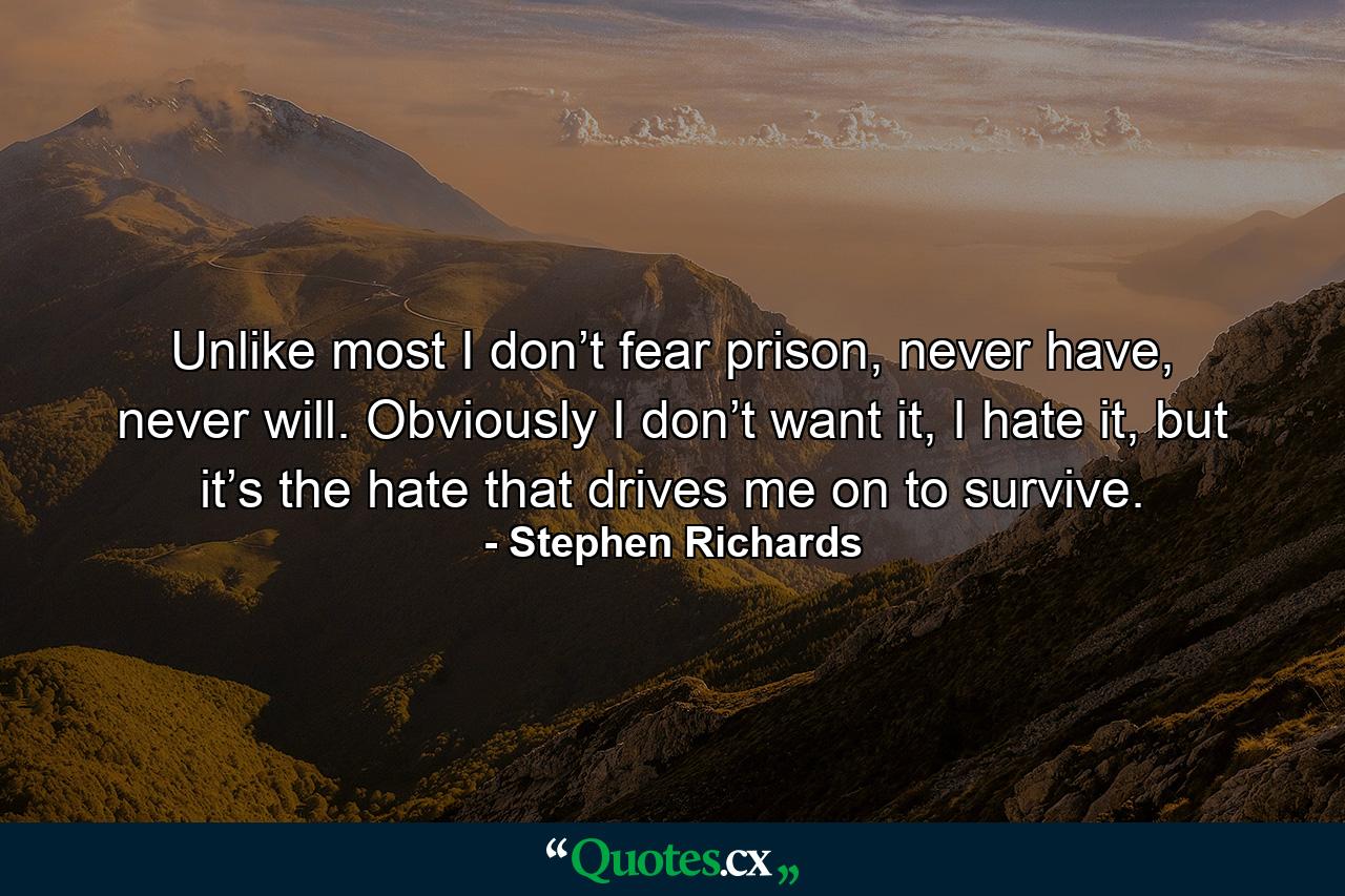 Unlike most I don’t fear prison, never have, never will. Obviously I don’t want it, I hate it, but it’s the hate that drives me on to survive. - Quote by Stephen Richards