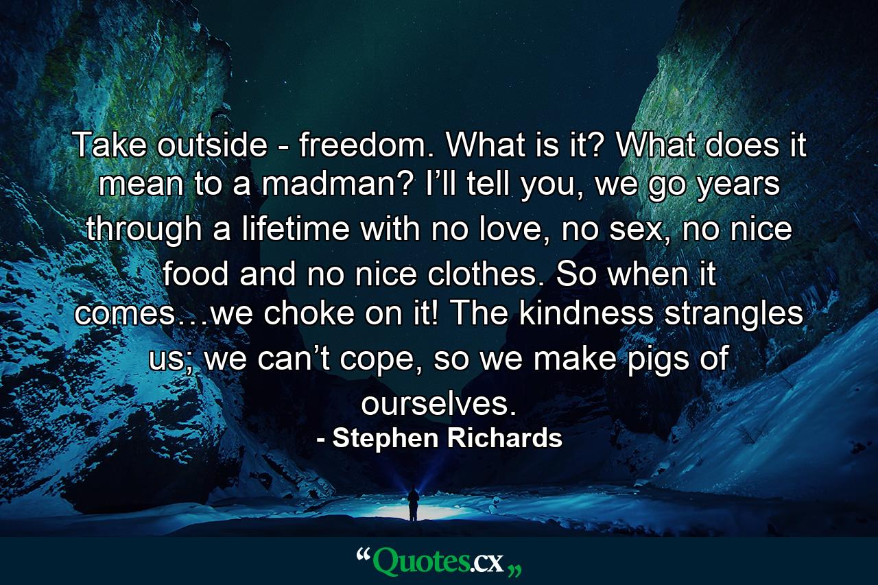 Take outside - freedom. What is it? What does it mean to a madman? I’ll tell you, we go years through a lifetime with no love, no sex, no nice food and no nice clothes. So when it comes…we choke on it! The kindness strangles us; we can’t cope, so we make pigs of ourselves. - Quote by Stephen Richards