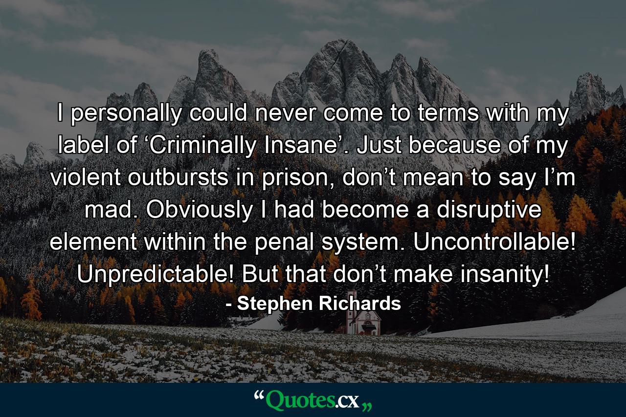 I personally could never come to terms with my label of ‘Criminally Insane’. Just because of my violent outbursts in prison, don’t mean to say I’m mad. Obviously I had become a disruptive element within the penal system. Uncontrollable! Unpredictable! But that don’t make insanity! - Quote by Stephen Richards