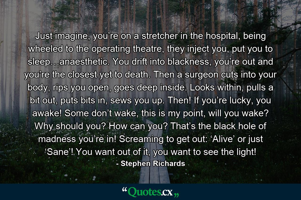 Just imagine, you’re on a stretcher in the hospital, being wheeled to the operating theatre, they inject you, put you to sleep…anaesthetic. You drift into blackness, you’re out and you’re the closest yet to death.  Then a surgeon cuts into your body, rips you open, goes deep inside. Looks within, pulls a bit out, puts bits in, sews you up. Then! If you’re lucky, you awake! Some don’t wake, this is my point, will you wake? Why should you? How can you? That’s the black hole of madness you’re in! Screaming to get out: ‘Alive’ or just ‘Sane’! You want out of it, you want to see the light! - Quote by Stephen Richards