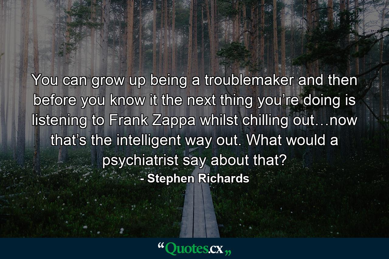 You can grow up being a troublemaker and then before you know it the next thing you’re doing is listening to Frank Zappa whilst chilling out…now that’s the intelligent way out. What would a psychiatrist say about that? - Quote by Stephen Richards