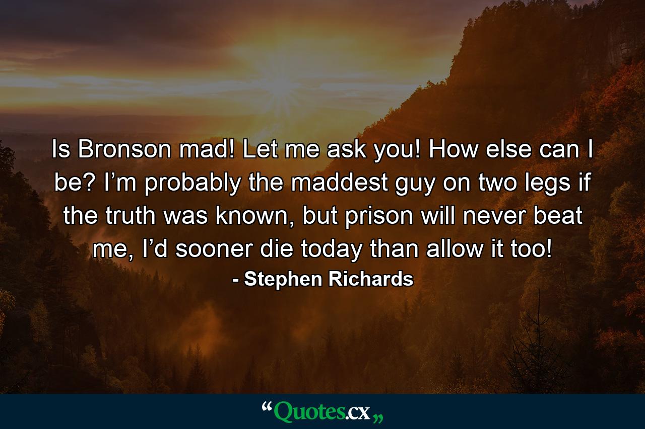 Is Bronson mad! Let me ask you! How else can I be? I’m probably the maddest guy on two legs if the truth was known, but prison will never beat me, I’d sooner die today than allow it too! - Quote by Stephen Richards