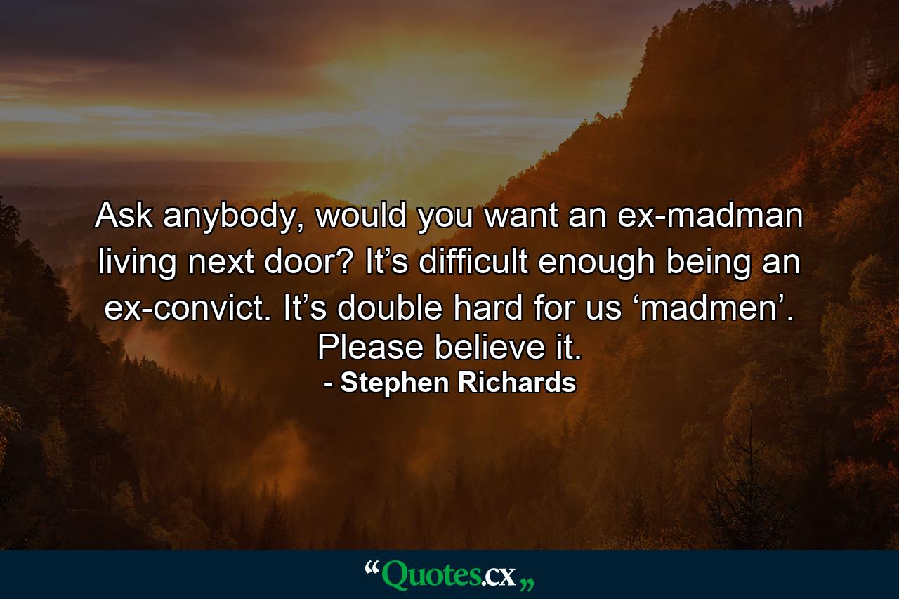 Ask anybody, would you want an ex-madman living next door? It’s difficult enough being an ex-convict. It’s double hard for us ‘madmen’. Please believe it. - Quote by Stephen Richards