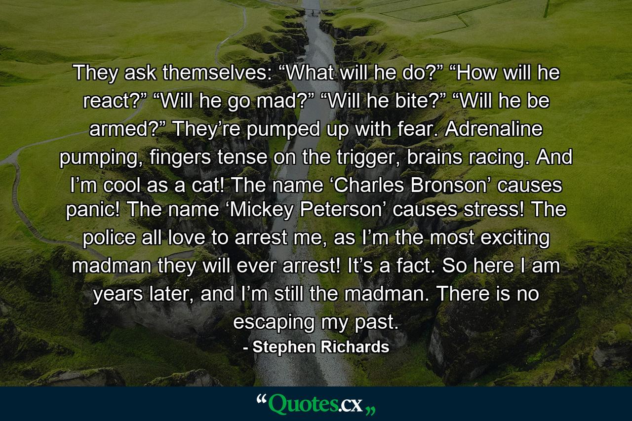 They ask themselves: “What will he do?” “How will he react?” “Will he go mad?” “Will he bite?” “Will he be armed?” They’re pumped up with fear. Adrenaline pumping, fingers tense on the trigger, brains racing. And I’m cool as a cat! The name ‘Charles Bronson’ causes panic! The name ‘Mickey Peterson’ causes stress! The police all love to arrest me, as I’m the most exciting madman they will ever arrest! It’s a fact. So here I am years later, and I’m still the madman. There is no escaping my past. - Quote by Stephen Richards