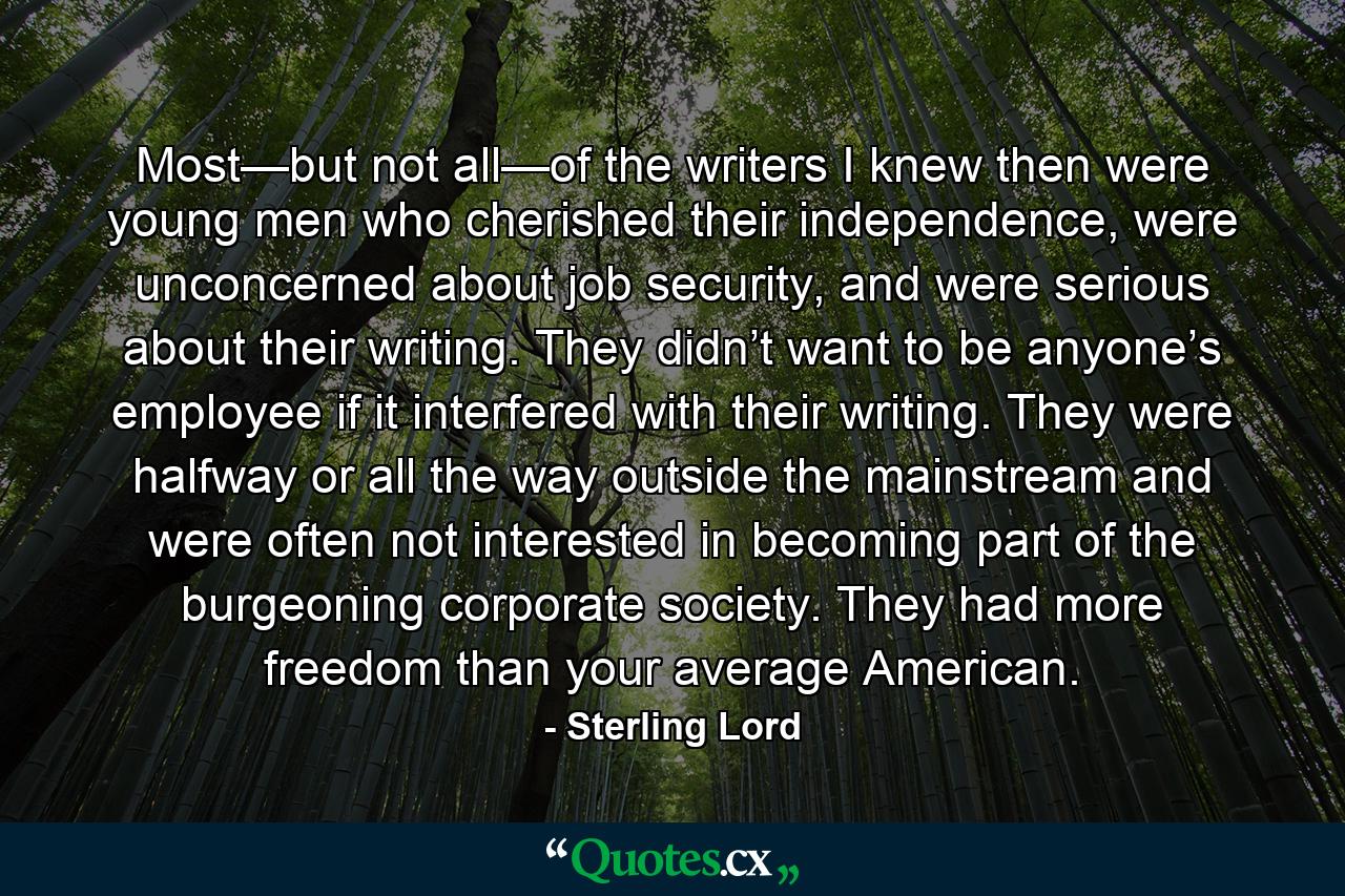 Most—but not all—of the writers I knew then were young men who cherished their independence, were unconcerned about job security, and were serious about their writing. They didn’t want to be anyone’s employee if it interfered with their writing. They were halfway or all the way outside the mainstream and were often not interested in becoming part of the burgeoning corporate society. They had more freedom than your average American. - Quote by Sterling Lord