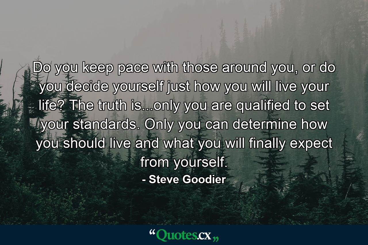 Do you keep pace with those around you, or do you decide yourself just how you will live your life? The truth is...only you are qualified to set your standards. Only you can determine how you should live and what you will finally expect from yourself. - Quote by Steve Goodier