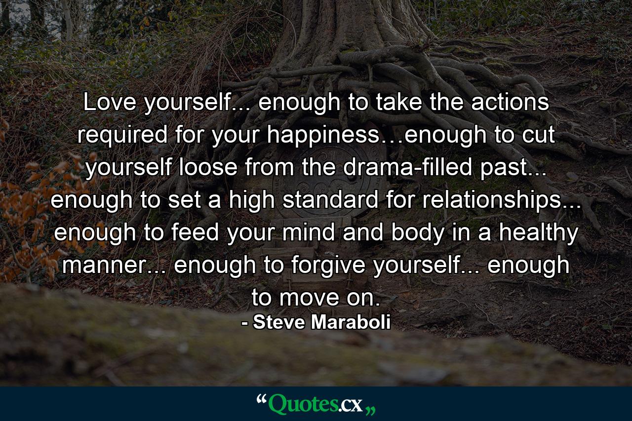 Love yourself... enough to take the actions required for your happiness…enough to cut yourself loose from the drama-filled past... enough to set a high standard for relationships... enough to feed your mind and body in a healthy manner... enough to forgive yourself... enough to move on. - Quote by Steve Maraboli