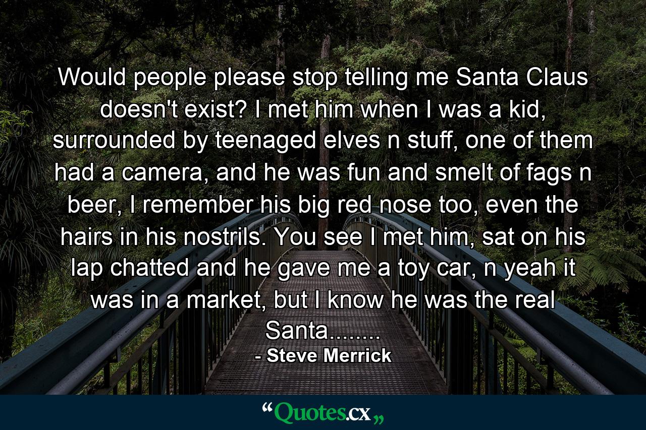 Would people please stop telling me Santa Claus doesn't exist? I met him when I was a kid, surrounded by teenaged elves n stuff, one of them had a camera, and he was fun and smelt of fags n beer, I remember his big red nose too, even the hairs in his nostrils. You see I met him, sat on his lap chatted and he gave me a toy car, n yeah it was in a market, but I know he was the real Santa........ - Quote by Steve Merrick