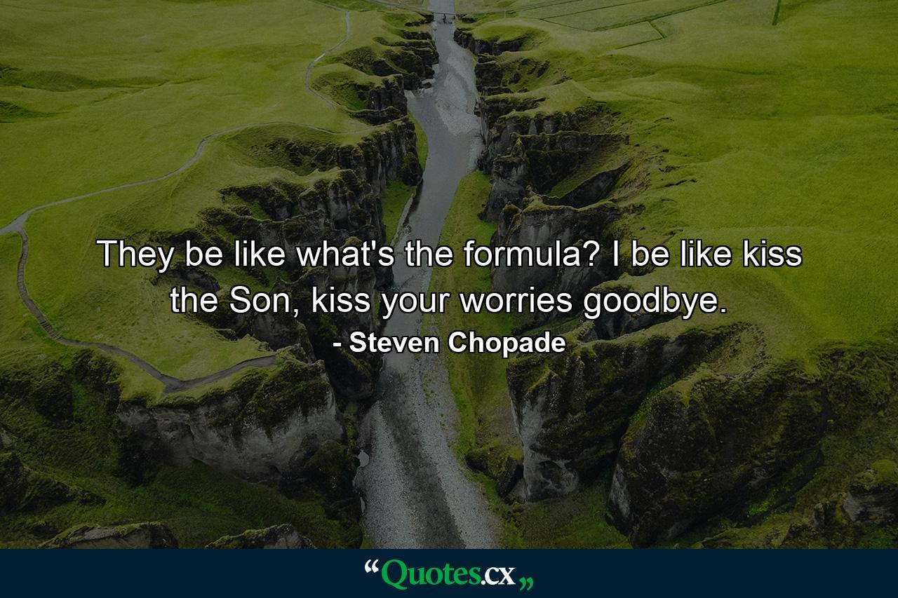 They be like what's the formula? I be like kiss the Son, kiss your worries goodbye. - Quote by Steven Chopade