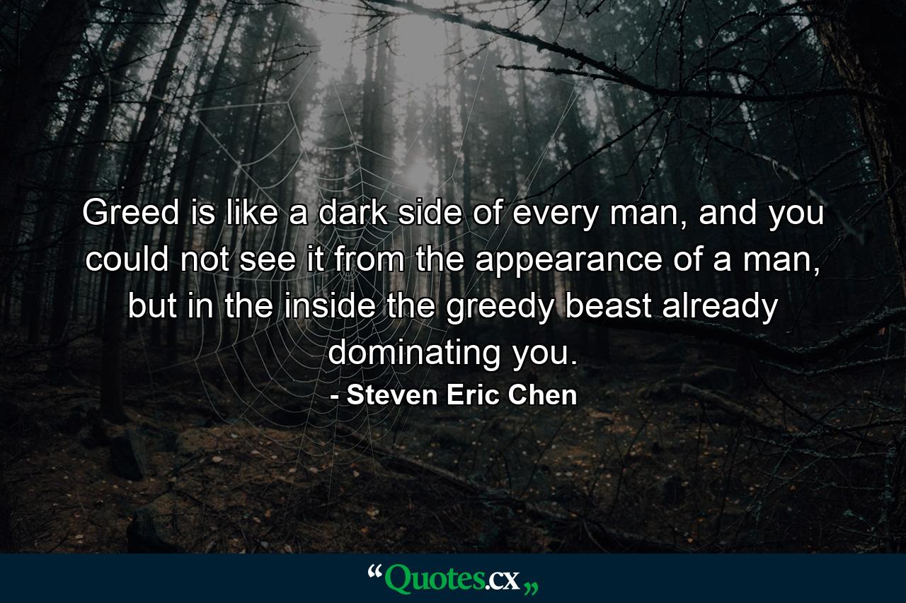 Greed is like a dark side of every man, and you could not see it from the appearance of a man, but in the inside the greedy beast already dominating you. - Quote by Steven Eric Chen