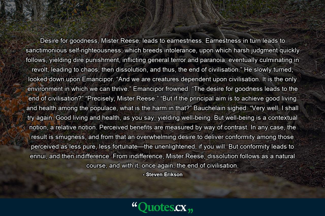 Desire for goodness, Mister Reese, leads to earnestness. Earnestness in turn leads to sanctimonious self-righteousness, which breeds intolerance, upon which harsh judgment quickly follows, yielding dire punishment, inflicting general terror and paranoia, eventually culminating in revolt, leading to chaos, then dissolution, and thus, the end of civilisation.” He slowly turned, looked down upon Emancipor. “And we are creatures dependent upon civilisation. It is the only environment in which we can thrive.” Emancipor frowned. “The desire for goodness leads to the end of civilisation?” “Precisely, Mister Reese.” “But if the principal aim is to achieve good living and health among the populace, what is the harm in that?” Bauchelain sighed. “Very well, I shall try again. Good living and health, as you say, yielding well-being. But well-being is a contextual notion, a relative notion. Perceived benefits are measured by way of contrast. In any case, the result is smugness, and from that an overwhelming desire to deliver conformity among those perceived as less pure, less fortunate—the unenlightened, if you will. But conformity leads to ennui, and then indifference. From indifference, Mister Reese, dissolution follows as a natural course, and with it, once again, the end of civilisation. - Quote by Steven Erikson