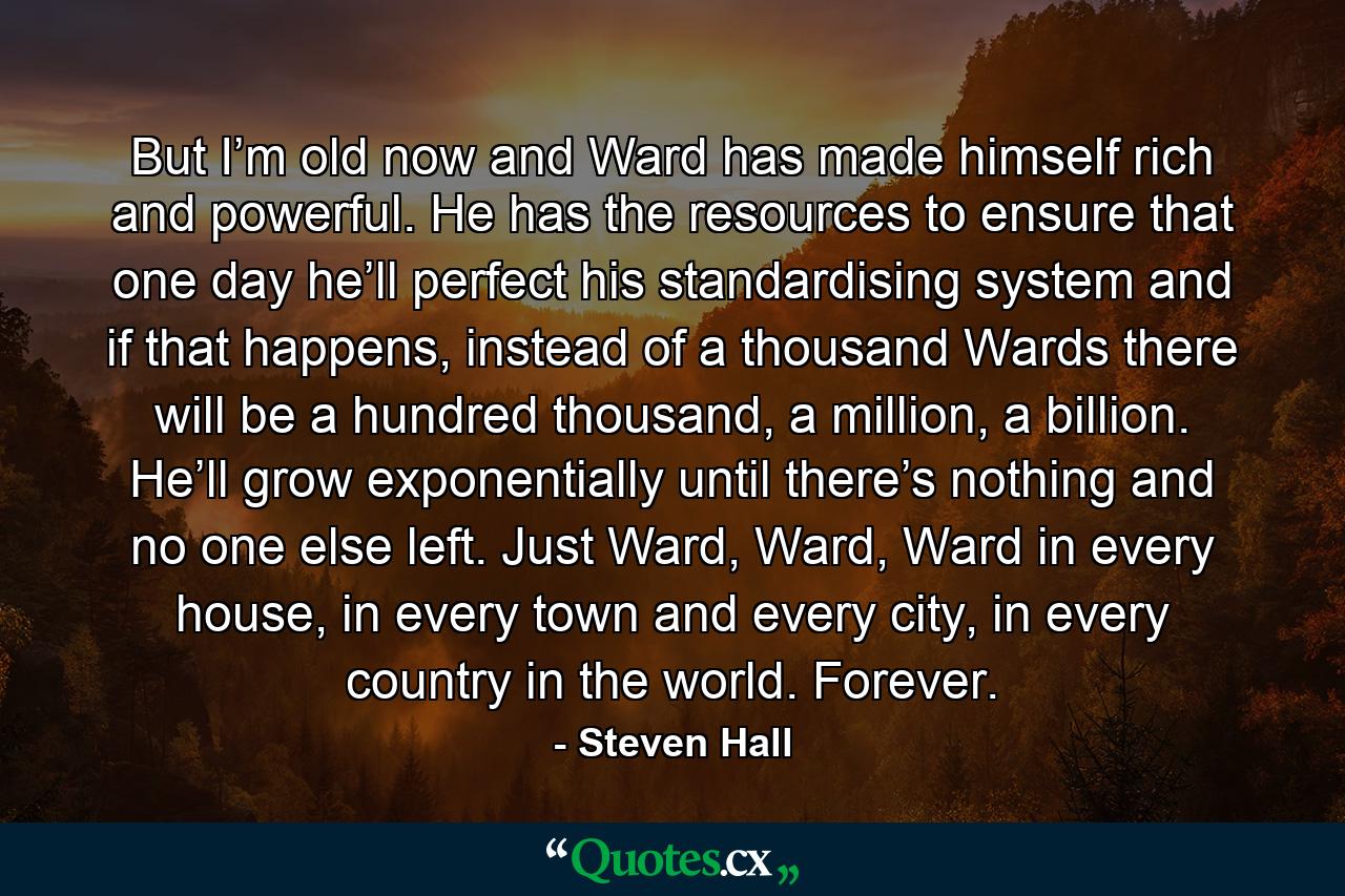 But I’m old now and Ward has made himself rich and powerful. He has the resources to ensure that one day he’ll perfect his standardising system and if that happens, instead of a thousand Wards there will be a hundred thousand, a million, a billion. He’ll grow exponentially until there’s nothing and no one else left. Just Ward, Ward, Ward in every house, in every town and every city, in every country in the world. Forever. - Quote by Steven Hall