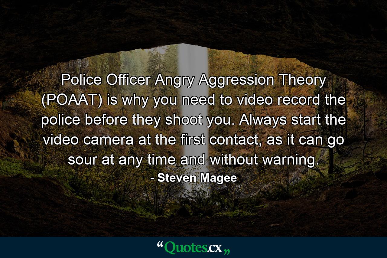 Police Officer Angry Aggression Theory (POAAT) is why you need to video record the police before they shoot you. Always start the video camera at the first contact, as it can go sour at any time and without warning. - Quote by Steven Magee