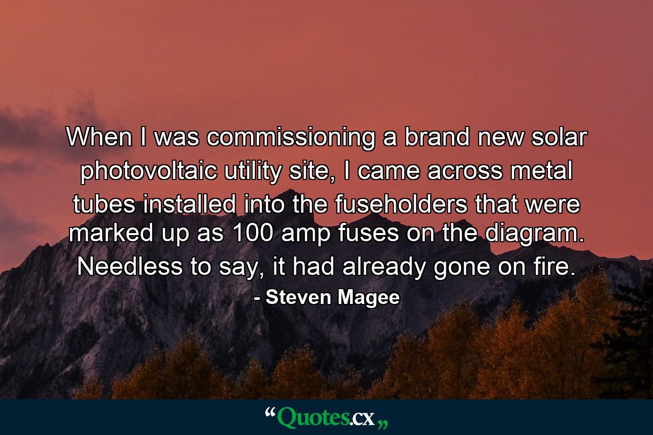 When I was commissioning a brand new solar photovoltaic utility site, I came across metal tubes installed into the fuseholders that were marked up as 100 amp fuses on the diagram. Needless to say, it had already gone on fire. - Quote by Steven Magee