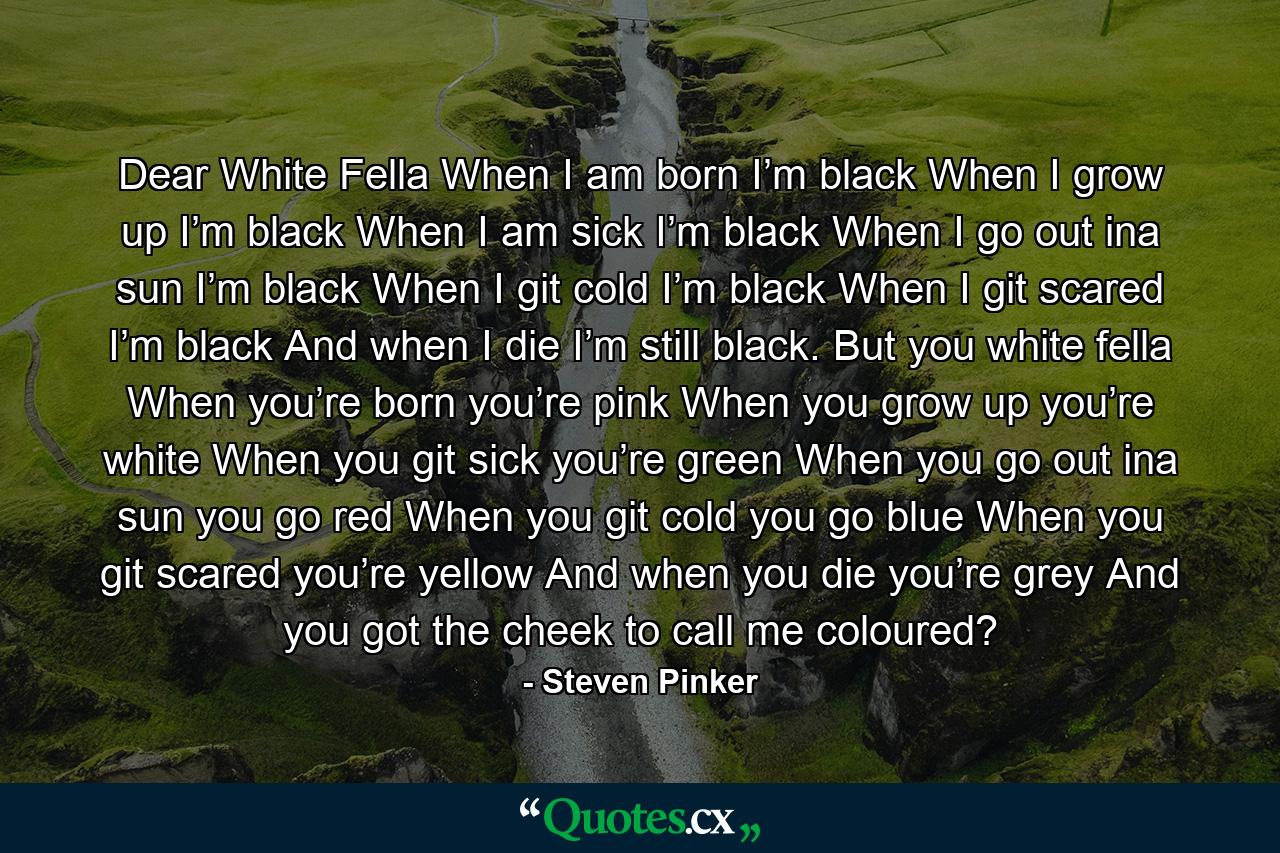 Dear White Fella When I am born I’m black When I grow up I’m black When I am sick I’m black When I go out ina sun I’m black When I git cold I’m black When I git scared I’m black And when I die I’m still black. But you white fella When you’re born you’re pink When you grow up you’re white When you git sick you’re green When you go out ina sun you go red When you git cold you go blue When you git scared you’re yellow And when you die you’re grey And you got the cheek to call me coloured? - Quote by Steven Pinker