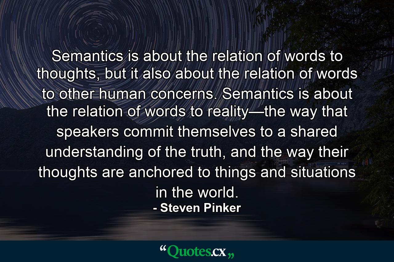 Semantics is about the relation of words to thoughts, but it also about the relation of words to other human concerns. Semantics is about the relation of words to reality—the way that speakers commit themselves to a shared understanding of the truth, and the way their thoughts are anchored to things and situations in the world. - Quote by Steven Pinker