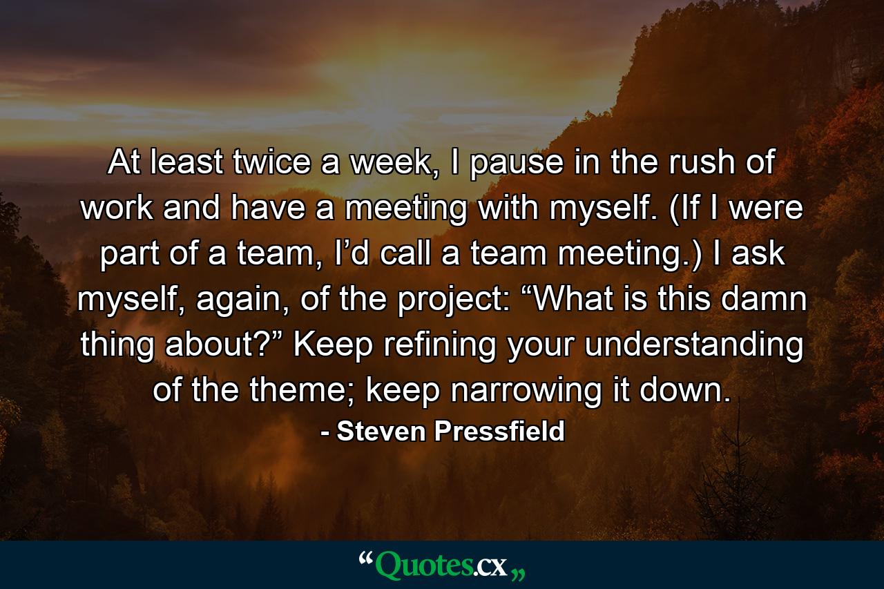 At least twice a week, I pause in the rush of work and have a meeting with myself. (If I were part of a team, I’d call a team meeting.) I ask myself, again, of the project: “What is this damn thing about?” Keep refining your understanding of the theme; keep narrowing it down. - Quote by Steven Pressfield