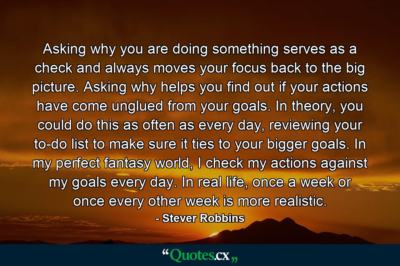 Asking why you are doing something serves as a check and always moves your focus back to the big picture. Asking why helps you find out if your actions have come unglued from your goals. In theory, you could do this as often as every day, reviewing your to-do list to make sure it ties to your bigger goals. In my perfect fantasy world, I check my actions against my goals every day. In real life, once a week or once every other week is more realistic. - Quote by Stever Robbins