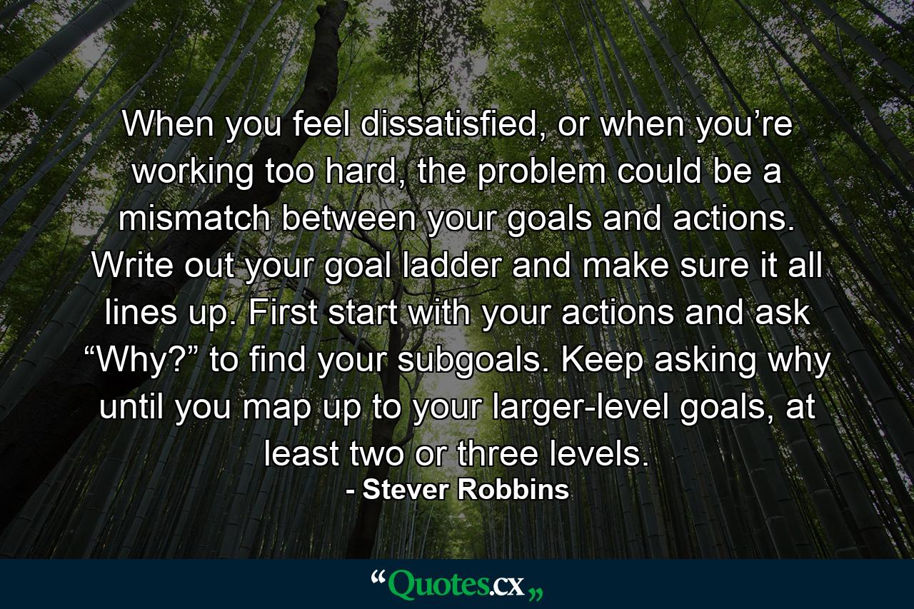 When you feel dissatisfied, or when you’re working too hard, the problem could be a mismatch between your goals and actions. Write out your goal ladder and make sure it all lines up. First start with your actions and ask “Why?” to find your subgoals. Keep asking why until you map up to your larger-level goals, at least two or three levels. - Quote by Stever Robbins