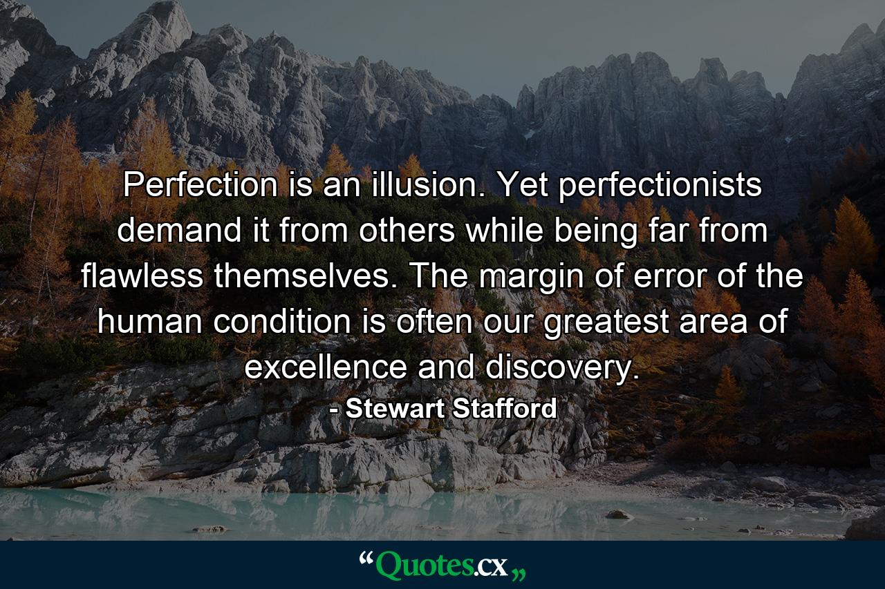 Perfection is an illusion. Yet perfectionists demand it from others while being far from flawless themselves. The margin of error of the human condition is often our greatest area of excellence and discovery. - Quote by Stewart Stafford