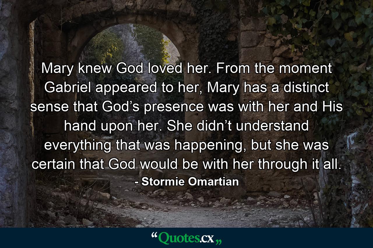 Mary knew God loved her. From the moment Gabriel appeared to her, Mary has a distinct sense that God’s presence was with her and His hand upon her. She didn’t understand everything that was happening, but she was certain that God would be with her through it all. - Quote by Stormie Omartian