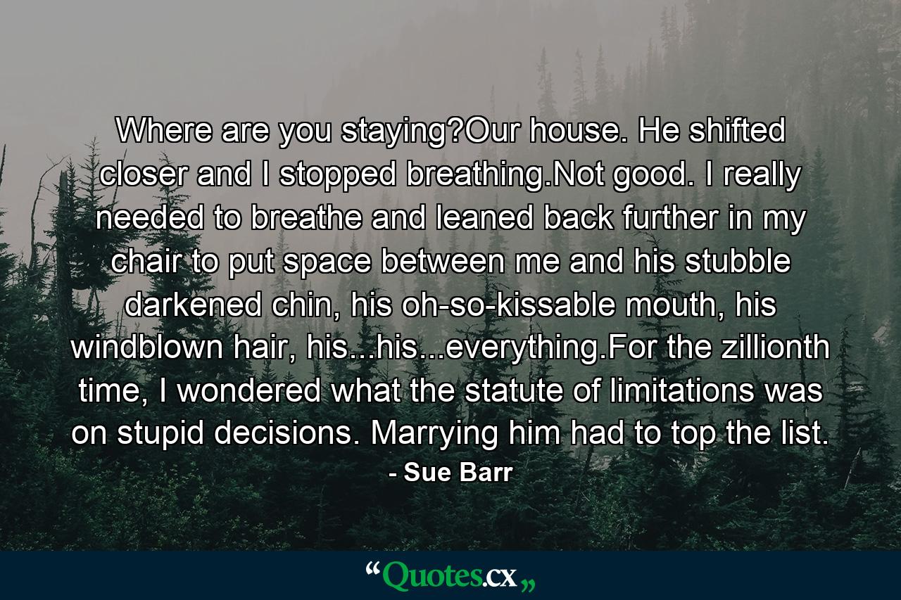 Where are you staying?Our house. He shifted closer and I stopped breathing.Not good. I really needed to breathe and leaned back further in my chair to put space between me and his stubble darkened chin, his oh-so-kissable mouth, his windblown hair, his...his...everything.For the zillionth time, I wondered what the statute of limitations was on stupid decisions. Marrying him had to top the list. - Quote by Sue Barr