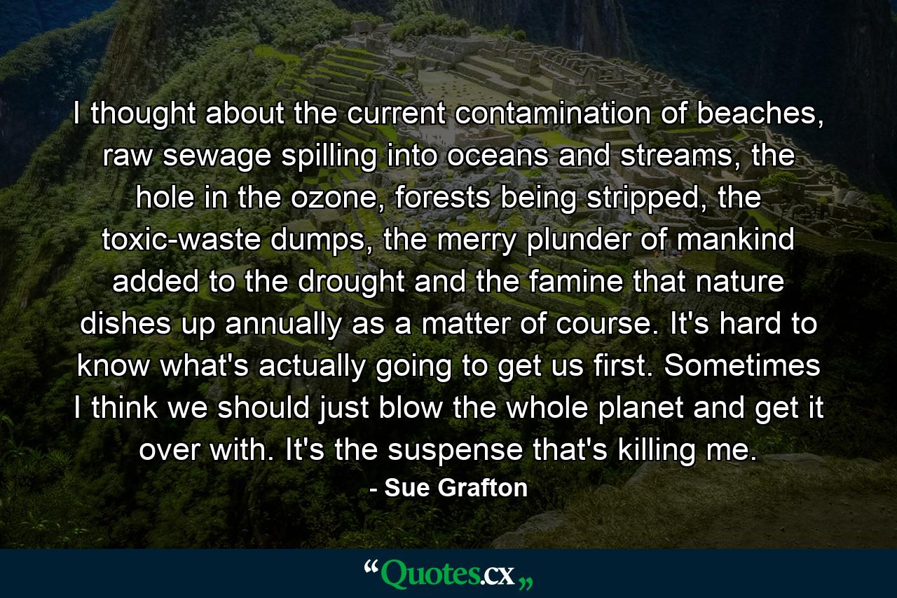 I thought about the current contamination of beaches, raw sewage spilling into oceans and streams, the hole in the ozone, forests being stripped, the toxic-waste dumps, the merry plunder of mankind added to the drought and the famine that nature dishes up annually as a matter of course. It's hard to know what's actually going to get us first. Sometimes I think we should just blow the whole planet and get it over with. It's the suspense that's killing me. - Quote by Sue Grafton