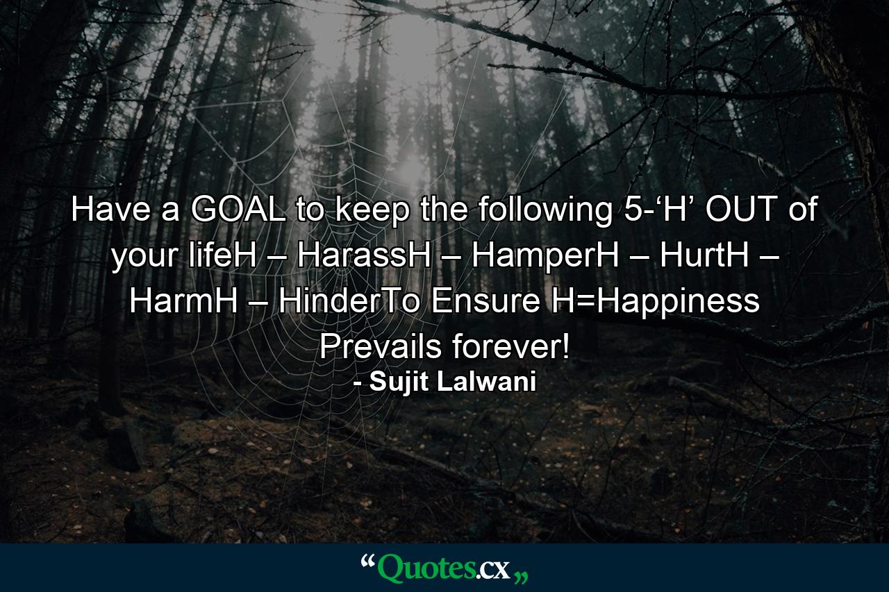 Have a GOAL to keep the following 5-‘H’ OUT of your lifeH – HarassH – HamperH – HurtH – HarmH – HinderTo Ensure H=Happiness Prevails forever! - Quote by Sujit Lalwani