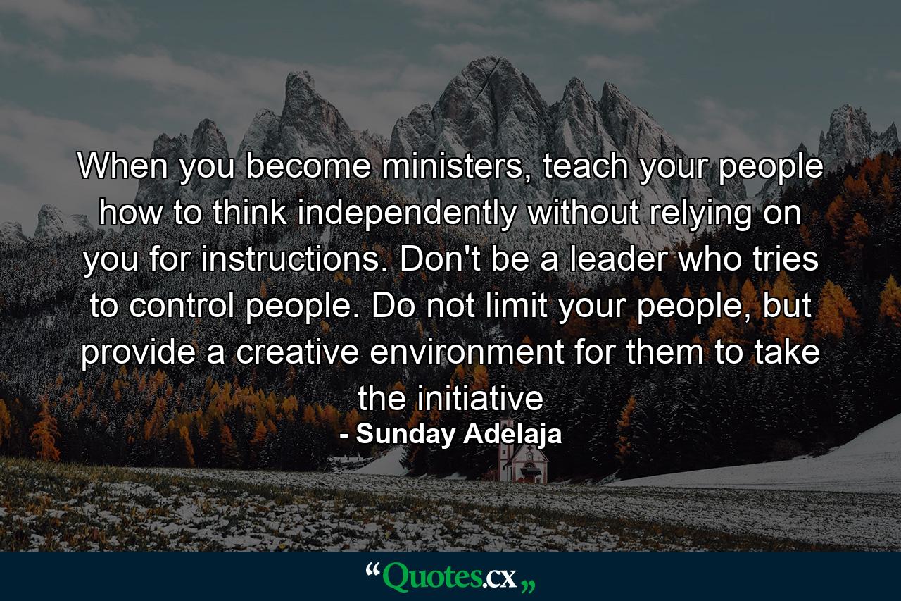 When you become ministers, teach your people how to think independently without relying on you for instructions. Don't be a leader who tries to control people. Do not limit your people, but provide a creative environment for them to take the initiative - Quote by Sunday Adelaja