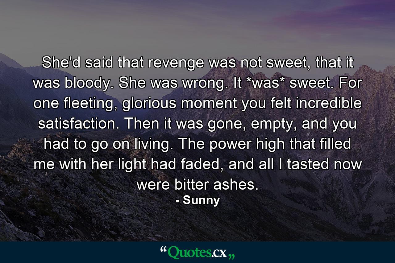 She'd said that revenge was not sweet, that it was bloody. She was wrong. It *was* sweet. For one fleeting, glorious moment you felt incredible satisfaction. Then it was gone, empty, and you had to go on living. The power high that filled me with her light had faded, and all I tasted now were bitter ashes. - Quote by Sunny