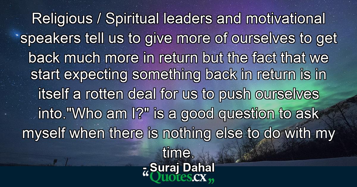 Religious / Spiritual leaders and motivational speakers tell us to give more of ourselves to get back much more in return but the fact that we start expecting something back in return is in itself a rotten deal for us to push ourselves into.