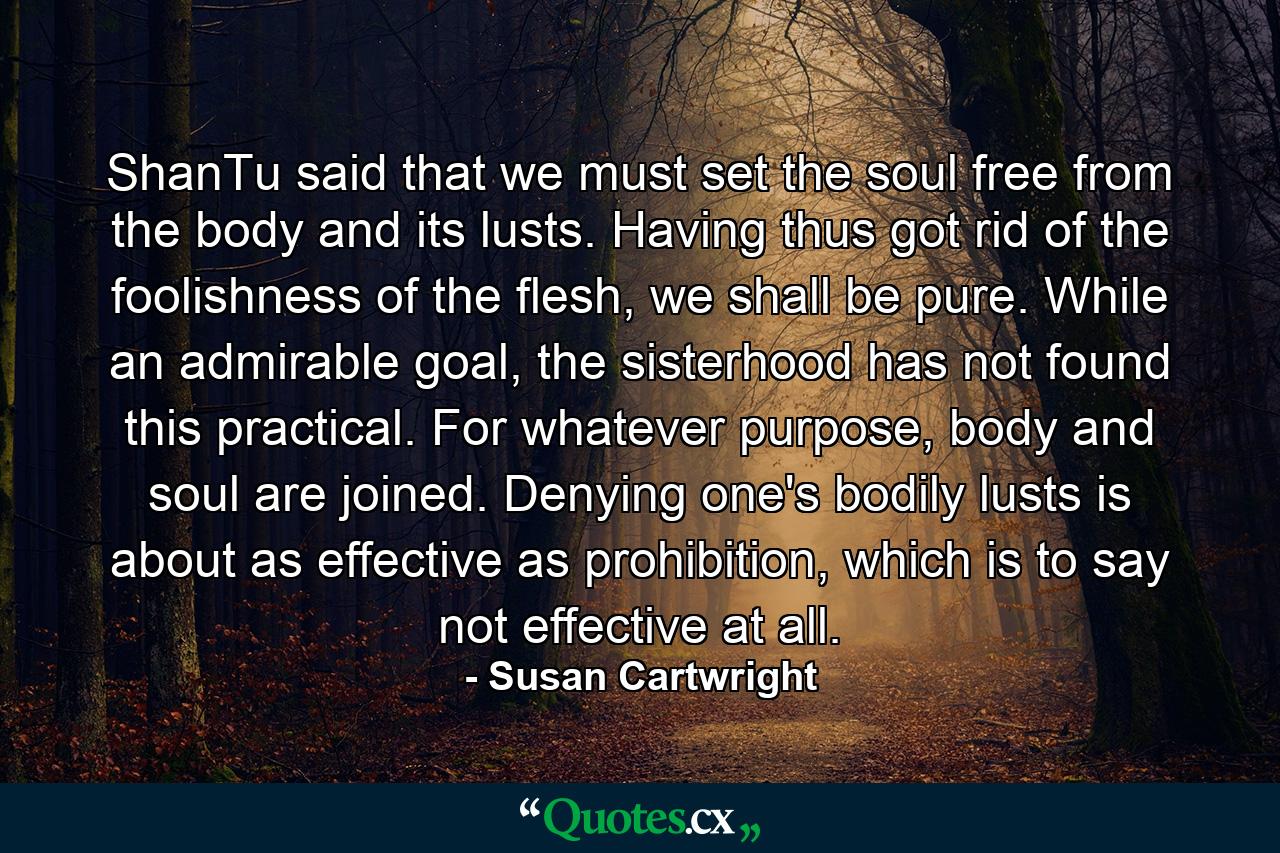 ShanTu said that we must set the soul free from the body and its lusts. Having thus got rid of the foolishness of the flesh, we shall be pure. While an admirable goal, the sisterhood has not found this practical. For whatever purpose, body and soul are joined. Denying one's bodily lusts is about as effective as prohibition, which is to say not effective at all. - Quote by Susan Cartwright