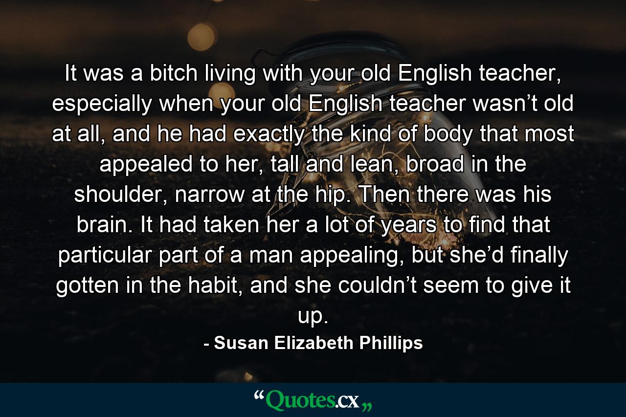 It was a bitch living with your old English teacher, especially when your old English teacher wasn’t old at all, and he had exactly the kind of body that most appealed to her, tall and lean, broad in the shoulder, narrow at the hip. Then there was his brain. It had taken her a lot of years to find that particular part of a man appealing, but she’d finally gotten in the habit, and she couldn’t seem to give it up. - Quote by Susan Elizabeth Phillips