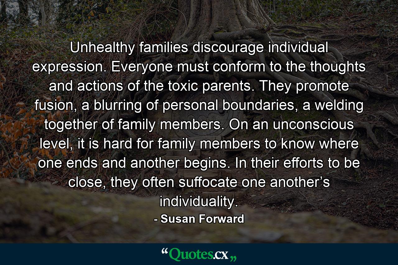 Unhealthy families discourage individual expression. Everyone must conform to the thoughts and actions of the toxic parents. They promote fusion, a blurring of personal boundaries, a welding together of family members. On an unconscious level, it is hard for family members to know where one ends and another begins. In their efforts to be close, they often suffocate one another’s individuality. - Quote by Susan Forward