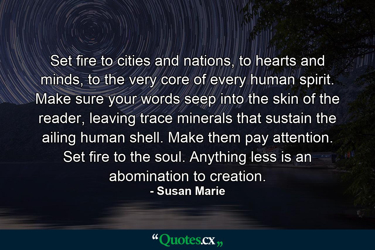 Set fire to cities and nations, to hearts and minds, to the very core of every human spirit. Make sure your words seep into the skin of the reader, leaving trace minerals that sustain the ailing human shell. Make them pay attention. Set fire to the soul. Anything less is an abomination to creation. - Quote by Susan Marie