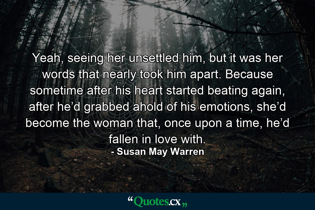 Yeah, seeing her unsettled him, but it was her words that nearly took him apart. Because sometime after his heart started beating again, after he’d grabbed ahold of his emotions, she’d become the woman that, once upon a time, he’d fallen in love with. - Quote by Susan May Warren